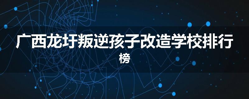 广西龙圩叛逆孩子改造学校排行榜