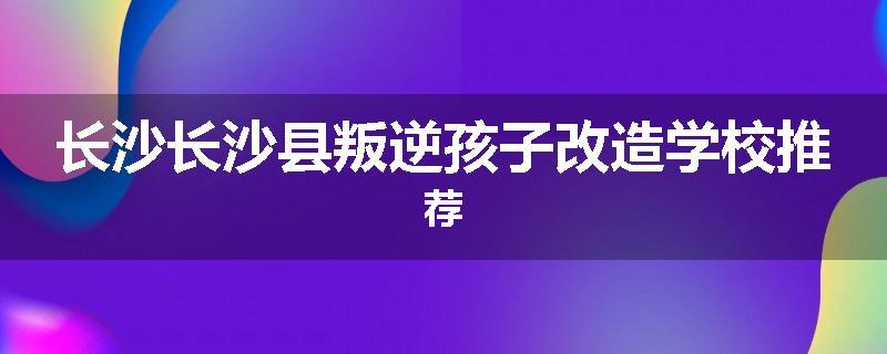 长沙长沙县叛逆孩子改造学校推荐