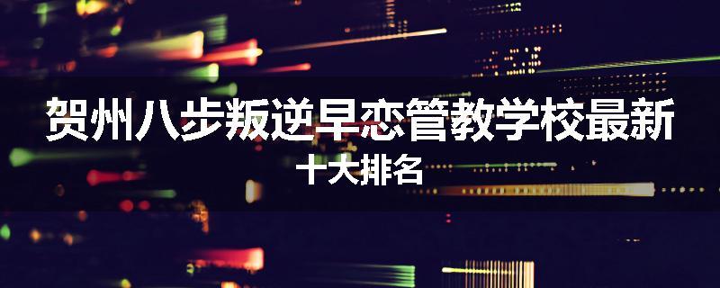 贺州八步叛逆早恋管教学校最新十大排名