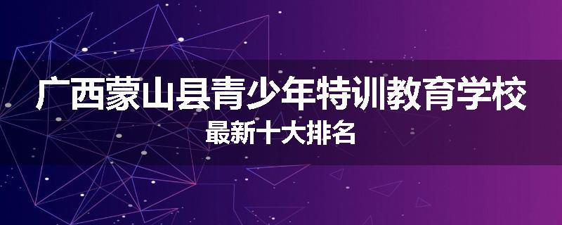 广西蒙山县青少年特训教育学校最新十大排名