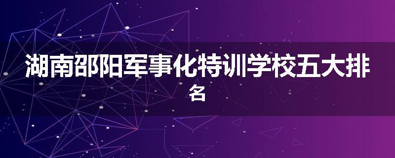 湖南邵阳军事化特训学校五大排名