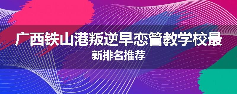 广西铁山港叛逆早恋管教学校最新排名推荐