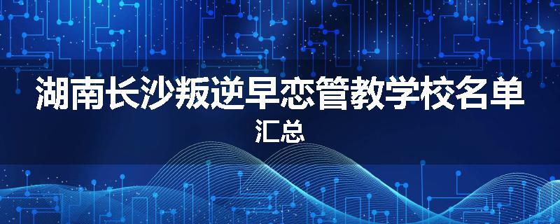 湖南长沙叛逆早恋管教学校名单汇总
