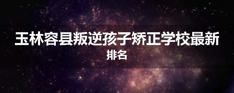 玉林容县叛逆孩子矫正学校最新排名