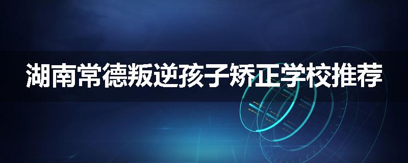 湖南常德叛逆孩子矫正学校推荐