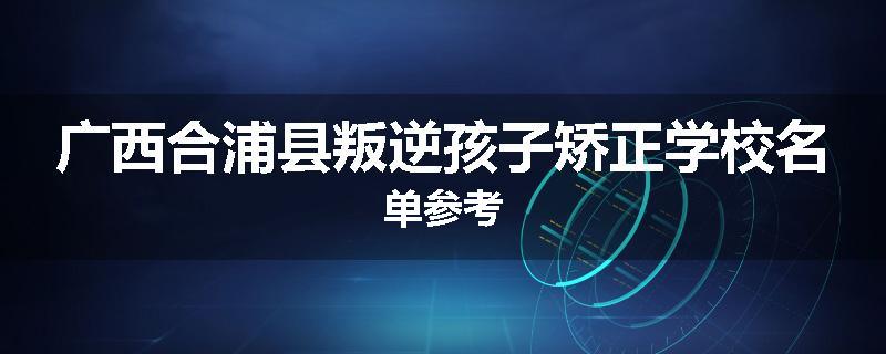 广西合浦县叛逆孩子矫正学校名单参考