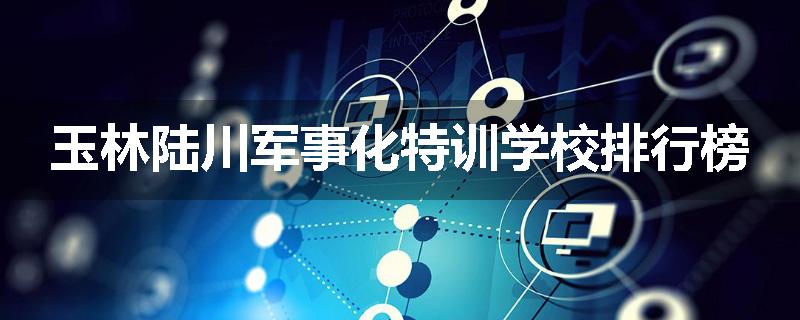 玉林陆川军事化特训学校排行榜