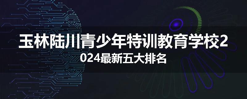 玉林陆川青少年特训教育学校2024最新五大排名