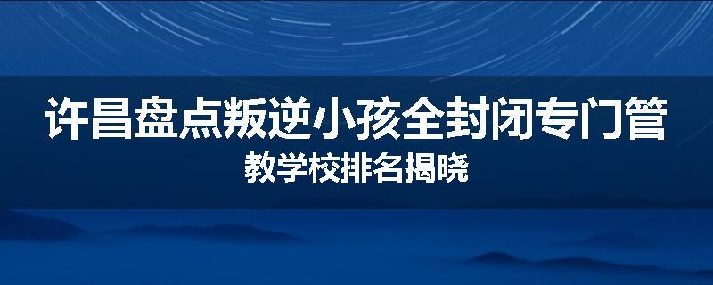 许昌盘点叛逆小孩全封闭专门管教学校排名揭晓