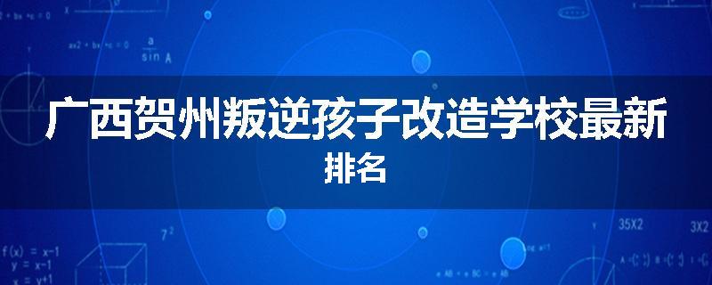 广西贺州叛逆孩子改造学校最新排名