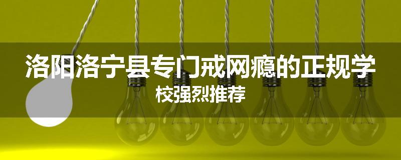 洛阳洛宁县专门戒网瘾的正规学校强烈推荐