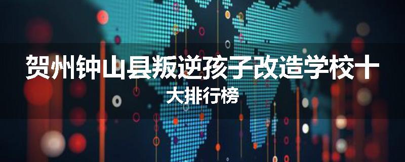 贺州钟山县叛逆孩子改造学校十大排行榜