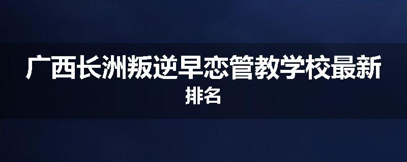 广西长洲叛逆早恋管教学校最新排名