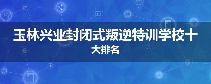 玉林兴业封闭式叛逆特训学校十大排名