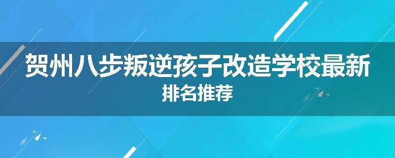 贺州八步叛逆孩子改造学校最新排名推荐