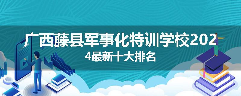 广西藤县军事化特训学校2024最新十大排名