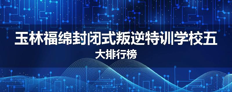 玉林福绵封闭式叛逆特训学校五大排行榜