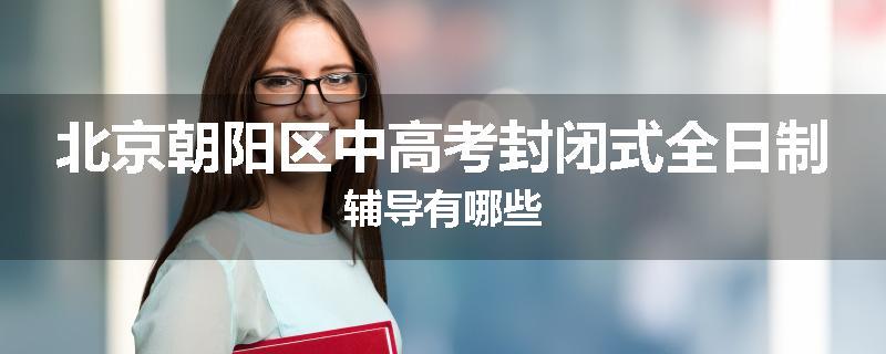北京朝阳区中高考封闭式全日制辅导有哪些