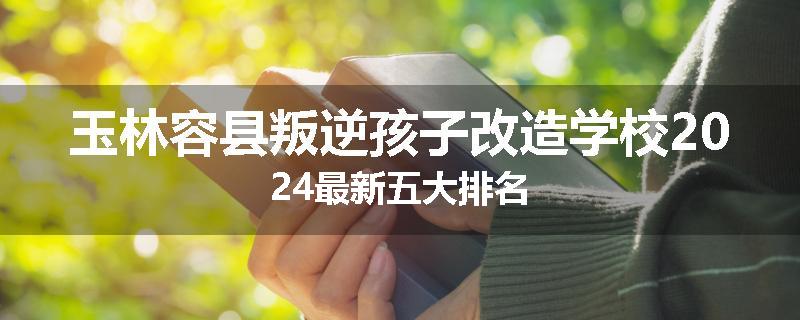玉林容县叛逆孩子改造学校2024最新五大排名
