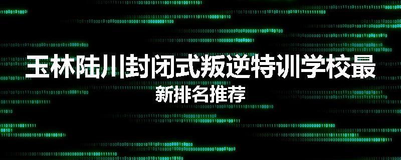 玉林陆川封闭式叛逆特训学校最新排名推荐