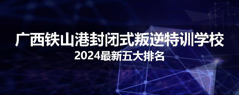 广西铁山港封闭式叛逆特训学校2024最新五大排名