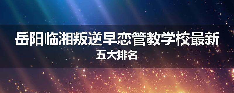 岳阳临湘叛逆早恋管教学校最新五大排名