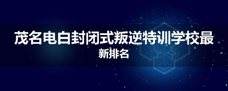 茂名电白封闭式叛逆特训学校最新排名