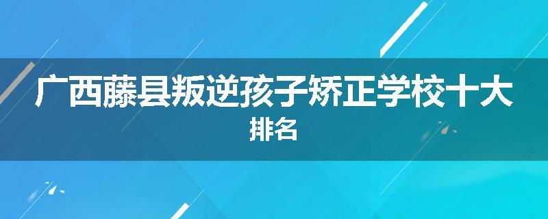 广西藤县叛逆孩子矫正学校十大排名