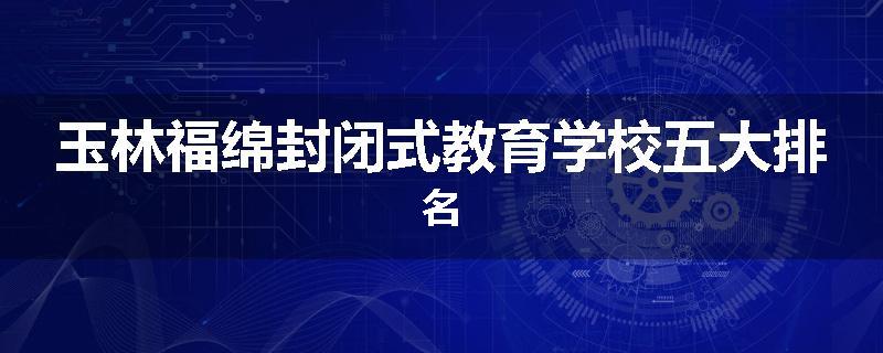 玉林福绵封闭式教育学校五大排名