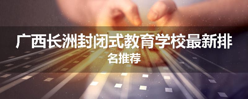 广西长洲封闭式教育学校最新排名推荐