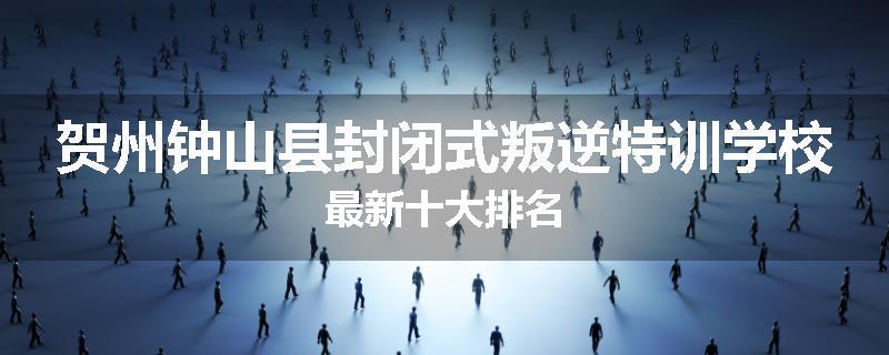 贺州钟山县封闭式叛逆特训学校最新十大排名