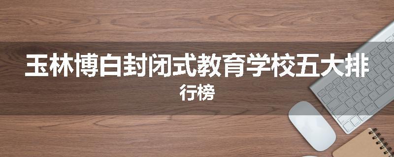 玉林博白封闭式教育学校五大排行榜
