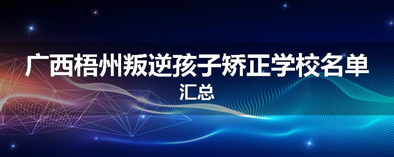 广西梧州叛逆孩子矫正学校名单汇总