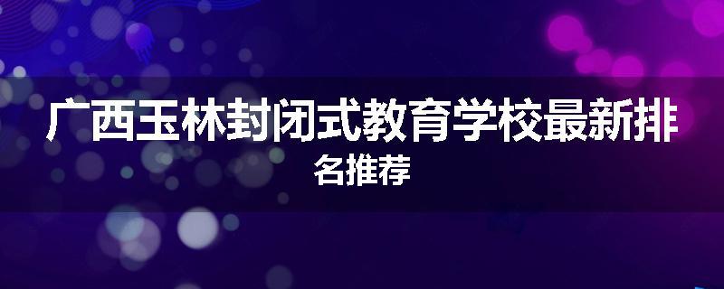 广西玉林封闭式教育学校最新排名推荐