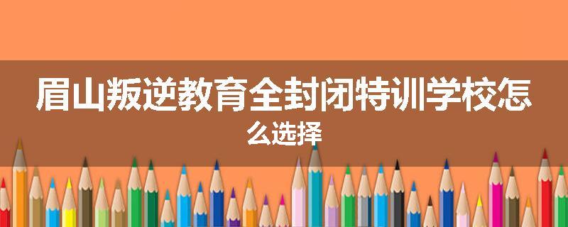 眉山叛逆教育全封闭特训学校怎么选择