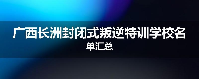 广西长洲封闭式叛逆特训学校名单汇总