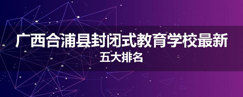 广西合浦县封闭式教育学校最新五大排名