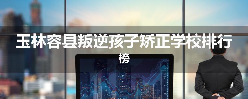 玉林容县叛逆孩子矫正学校排行榜