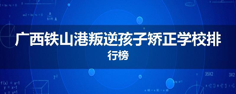 广西铁山港叛逆孩子矫正学校排行榜