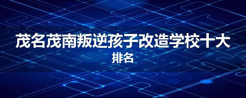 茂名茂南叛逆孩子改造学校十大排名