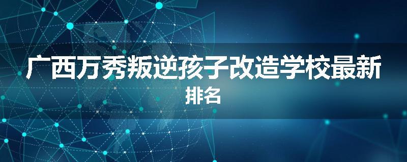 广西万秀叛逆孩子改造学校最新排名