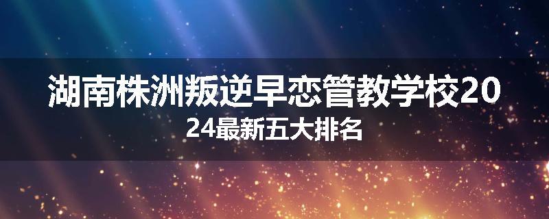 湖南株洲叛逆早恋管教学校2024最新五大排名