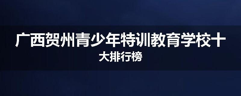 广西贺州青少年特训教育学校十大排行榜