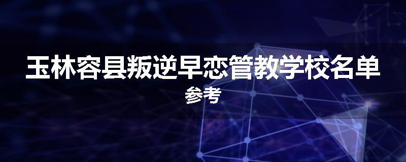 玉林容县叛逆早恋管教学校名单参考