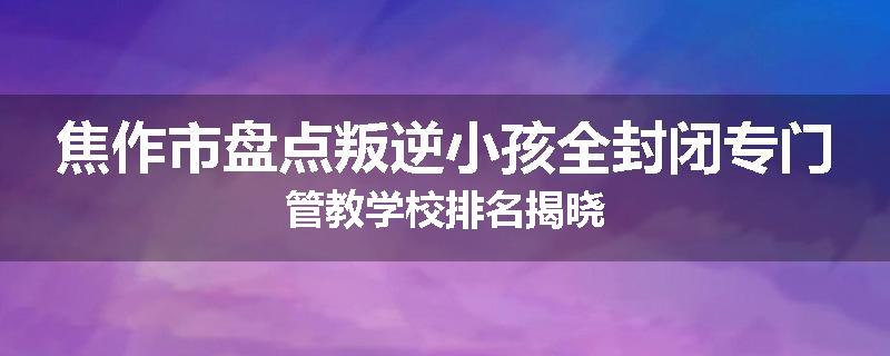 焦作市盘点叛逆小孩全封闭专门管教学校排名揭晓