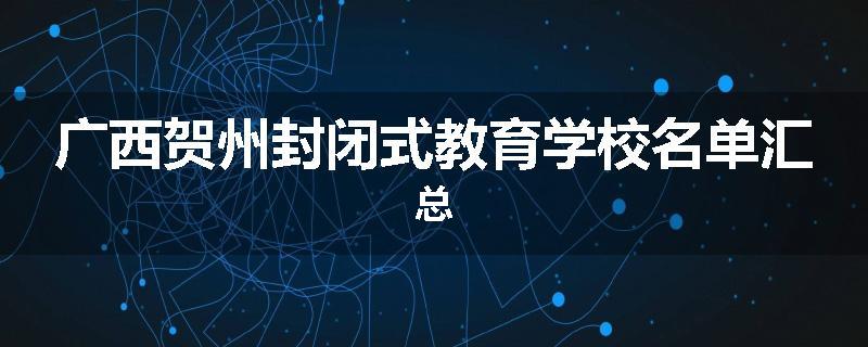 广西贺州封闭式教育学校名单汇总