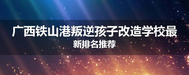 广西铁山港叛逆孩子改造学校最新排名推荐
