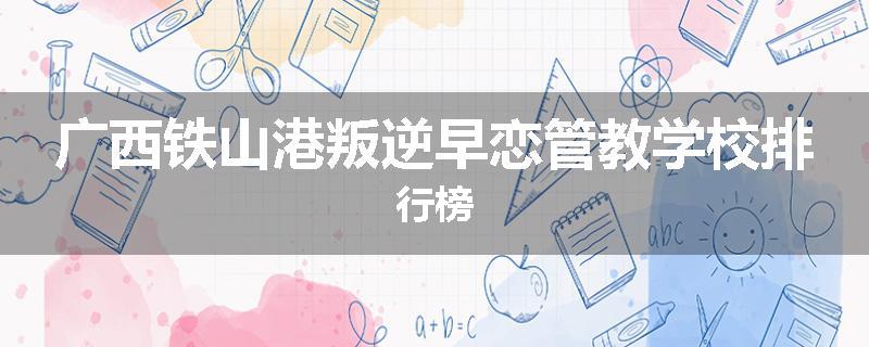广西铁山港叛逆早恋管教学校排行榜