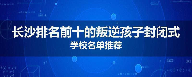 长沙排名前十的叛逆孩子封闭式学校名单推荐