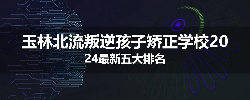 玉林北流叛逆孩子矫正学校2024最新五大排名